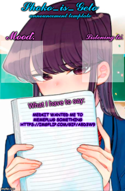 https://imgflip.com/gif/a8d3w9 | MEDKIT WANTED ME TO MEMEPLUG SOMETHING
HTTPS://IMGFLIP.COM/GIF/A8D3W9 | image tagged in shoko_is_geto announcement template | made w/ Imgflip meme maker