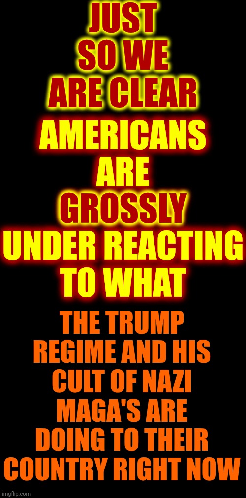 Grossly | JUST SO WE ARE CLEAR; AMERICANS ARE
GROSSLY
UNDER REACTING TO WHAT; GROSSLY; THE TRUMP REGIME AND HIS CULT OF NAZI MAGA'S ARE DOING TO THEIR COUNTRY RIGHT NOW | image tagged in memes,maga,constitution killers,maga terrorists,trump is a terrorist,protests | made w/ Imgflip meme maker