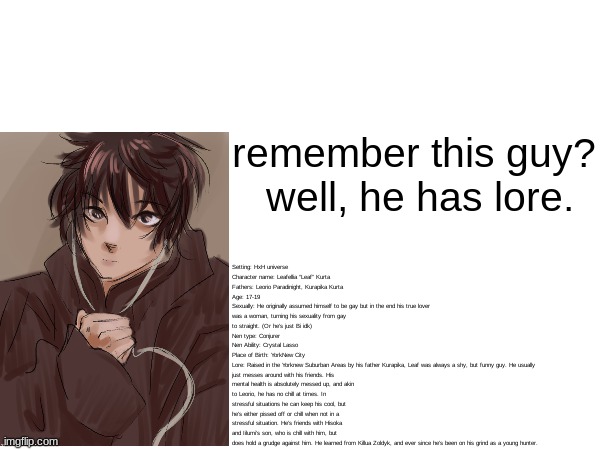 Loredump time | Setting: HxH universe
Character name: Leafellia “Leaf” Kurta
Fathers: Leorio Paradinight, Kurapika Kurta
Age: 17-19
Sexually: He originally assumed himself to be gay but in the end his true lover was a woman, turning his sexuality from gay to straight. (Or he’s just Bi idk)
Nen type: Conjurer
Nen Ability: Crystal Lasso
Place of Birth: YorkNew City
Lore: Raised in the Yorknew Suburban Areas by his father Kurapika, Leaf was always a shy, but funny guy. He usually just messes around with his friends. His mental health is absolutely messed up, and akin to Leorio, he has no chill at times. In stressful situations he can keep his cool, but he’s either pissed off or chill when not in a stressful situation. He’s friends with Hisoka and Iilumi’s son, who is chill with him, but does hold a grudge against him. He learned from Killua Zoldyk, and ever since he’s been on his grind as a young hunter. remember this guy?
 well, he has lore. | image tagged in loredump,oc | made w/ Imgflip meme maker