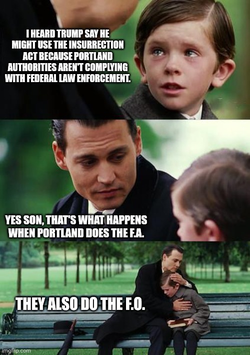 Finding Neverland | I HEARD TRUMP SAY HE MIGHT USE THE INSURRECTION ACT BECAUSE PORTLAND AUTHORITIES AREN'T COMPLYING WITH FEDERAL LAW ENFORCEMENT. YES SON, THAT'S WHAT HAPPENS WHEN PORTLAND DOES THE F.A. THEY ALSO DO THE F.O. | image tagged in memes,finding neverland | made w/ Imgflip meme maker