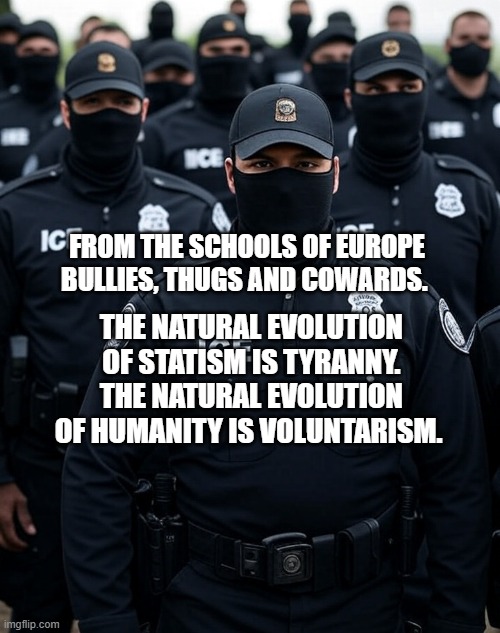 Trump ICE agent Secret Police Militia dictatorship | FROM THE SCHOOLS OF EUROPE BULLIES, THUGS AND COWARDS. THE NATURAL EVOLUTION OF STATISM IS TYRANNY. THE NATURAL EVOLUTION OF HUMANITY IS VOLUNTARISM. | image tagged in trump ice agent secret police militia dictatorship | made w/ Imgflip meme maker