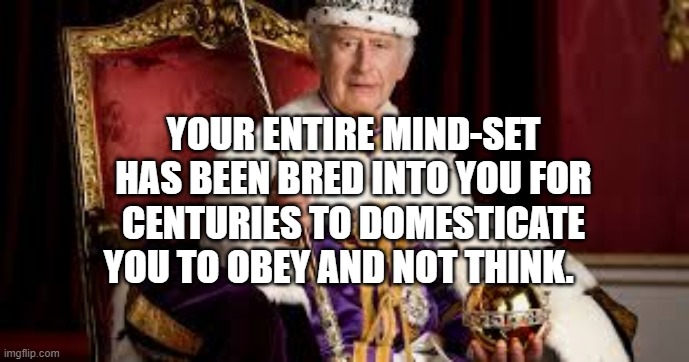 King Charles | YOUR ENTIRE MIND-SET HAS BEEN BRED INTO YOU FOR CENTURIES TO DOMESTICATE YOU TO OBEY AND NOT THINK. | image tagged in king charles | made w/ Imgflip meme maker