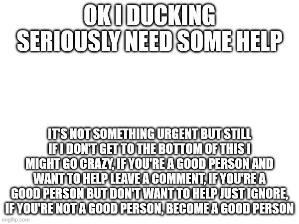i seriously need some reassuration on my gender identity, i'm sorry if this is off-topic but i really don't know who to talk to | OK I DUCKING SERIOUSLY NEED SOME HELP; IT'S NOT SOMETHING URGENT BUT STILL IF I DON'T GET TO THE BOTTOM OF THIS I MIGHT GO CRAZY, IF YOU'RE A GOOD PERSON AND WANT TO HELP LEAVE A COMMENT, IF YOU'RE A GOOD PERSON BUT DON'T WANT TO HELP JUST IGNORE, IF YOU'RE NOT A GOOD PERSON, BECOME A GOOD PERSON | made w/ Imgflip meme maker