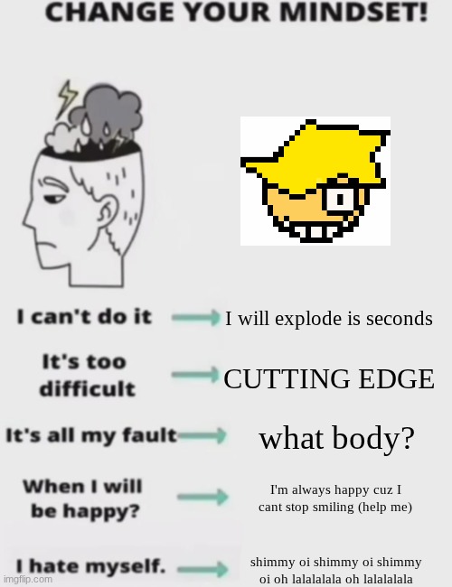 MAX core: | I will explode is seconds; CUTTING EDGE; what body? I'm always happy cuz I cant stop smiling (help me); shimmy oi shimmy oi shimmy oi oh lalalalala oh lalalalala | image tagged in change your mindset | made w/ Imgflip meme maker