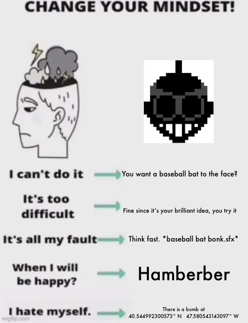 CHANGE YOUR MINDSET! | You want a baseball bat to the face? Fine since it’s your brilliant idea, you try it; Think fast. *baseball bat bonk.sfx*; Hamberber; There is a bomb at 40.544992300573° N   47.580543143097° W | image tagged in change your mindset | made w/ Imgflip meme maker
