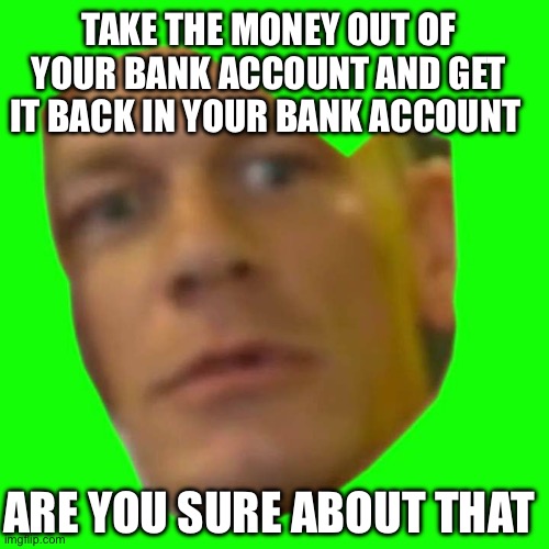 ARE YOU SURE ABOUT THAT | TAKE THE MONEY OUT OF YOUR BANK ACCOUNT AND GET IT BACK IN YOUR BANK ACCOUNT; ARE YOU SURE ABOUT THAT | image tagged in are you sure about that | made w/ Imgflip meme maker