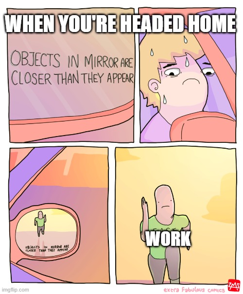 pls | WHEN YOU'RE HEADED HOME; WORK | image tagged in objects in mirror | made w/ Imgflip meme maker
