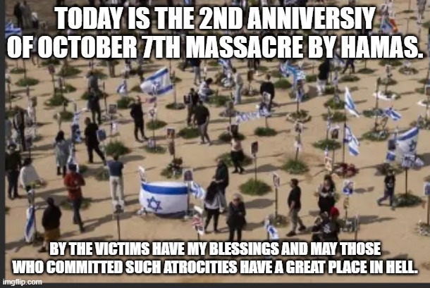 Hamas is on borrowed time, its a matter of time, but may those who fell on this day be remembered. | TODAY IS THE 2ND ANNIVERSIY OF OCTOBER 7TH MASSACRE BY HAMAS. BY THE VICTIMS HAVE MY BLESSINGS AND MAY THOSE WHO COMMITTED SUCH ATROCITIES HAVE A GREAT PLACE IN HELL. | image tagged in israel,hamas,october 7th massacre,memorial | made w/ Imgflip meme maker