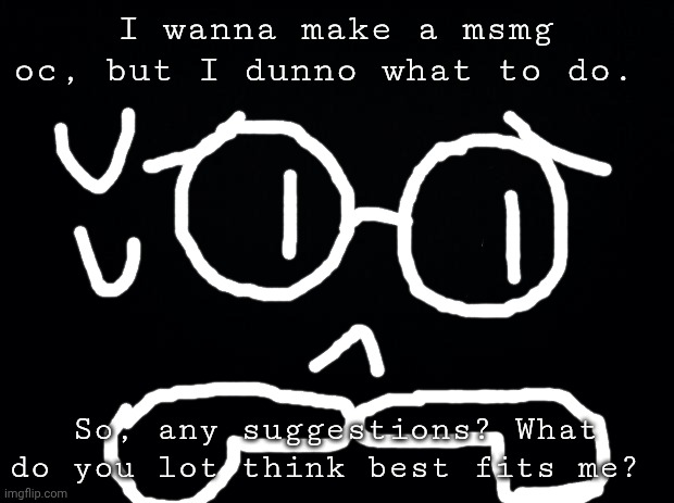 Those are hands, by the way. HANDS. | I wanna make a msmg oc, but I dunno what to do. So, any suggestions? What do you lot think best fits me? | image tagged in black background | made w/ Imgflip meme maker