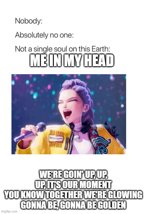 Kpop Demon Hunters Golden Song Stuck in my Head | ME IN MY HEAD; WE'RE GOIN' UP, UP, UP, IT'S OUR MOMENT
YOU KNOW TOGETHER WE'RE GLOWING
GONNA BE, GONNA BE GOLDEN | image tagged in nobody absolutely no one,kpop demon hunters,music | made w/ Imgflip meme maker