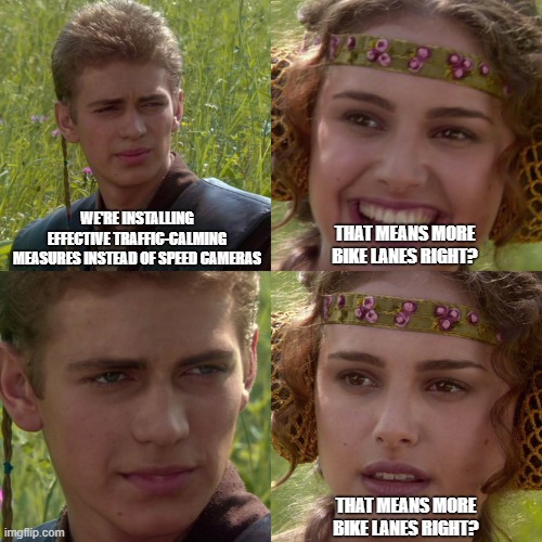 Anakin Padme 4 Panel | WE'RE INSTALLING EFFECTIVE TRAFFIC-CALMING MEASURES INSTEAD OF SPEED CAMERAS; THAT MEANS MORE BIKE LANES RIGHT? THAT MEANS MORE BIKE LANES RIGHT? | image tagged in anakin padme 4 panel | made w/ Imgflip meme maker