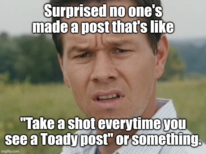 I feel like someone would've done it by now. | Surprised no one's made a post that's like; "Take a shot everytime you see a Toady post" or something. | image tagged in huh | made w/ Imgflip meme maker