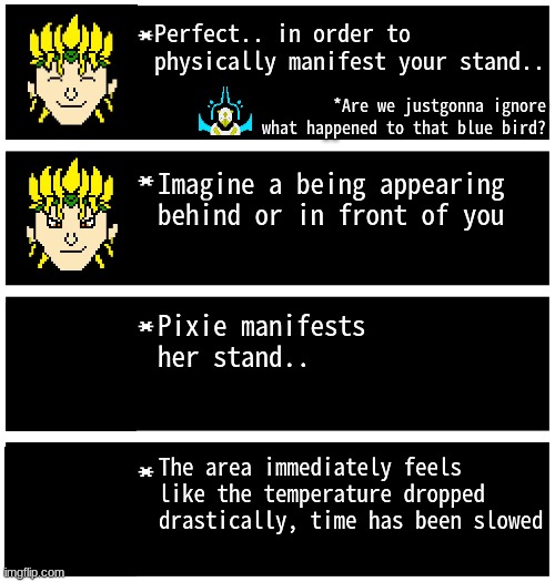 Pixie manifests her stand! | Perfect.. in order to physically manifest your stand.. *Are we justgonna ignore what happened to that blue bird? Imagine a being appearing behind or in front of you; Pixie manifests her stand.. The area immediately feels like the temperature dropped drastically, time has been slowed | image tagged in gabriel 4 textboxes,dark virus | made w/ Imgflip meme maker