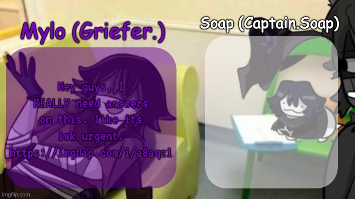 . | Hey guys, I REALLY need answers on this. like its lwk urgent. https://imgflip.com/i/a8aqz1 | image tagged in soap's and mylo's forsaken temp | made w/ Imgflip meme maker