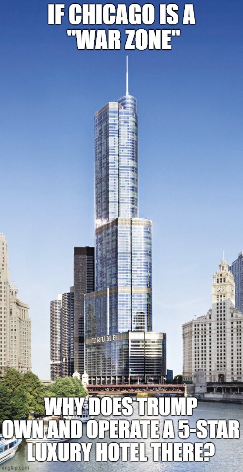 Trump calls Chicago a “War Zone”, but still charges $600 per night for a luxury hotel room there! | IF CHICAGO IS A
 "WAR ZONE"; WHY DOES TRUMP OWN AND OPERATE A 5-STAR LUXURY HOTEL THERE? | image tagged in donald trump,trump tower,trump hotel,war zone,chicago | made w/ Imgflip meme maker