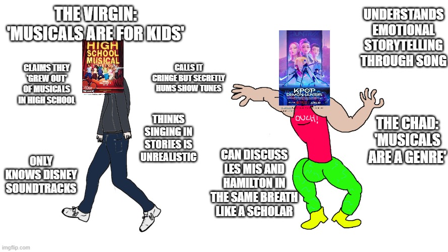 VIRGIN VS CHAD MUSICALS | UNDERSTANDS EMOTIONAL STORYTELLING THROUGH SONG; THE VIRGIN: 'MUSICALS ARE FOR KIDS'; CALLS IT CRINGE BUT SECRETLY HUMS SHOW TUNES; CLAIMS THEY 'GREW OUT' OF MUSICALS IN HIGH SCHOOL; THINKS SINGING IN STORIES IS UNREALISTIC; THE CHAD: 'MUSICALS ARE A GENRE'; ONLY KNOWS DISNEY SOUNDTRACKS; CAN DISCUSS LES MIS AND HAMILTON IN THE SAME BREATH LIKE A SCHOLAR | image tagged in chad vs virgin | made w/ Imgflip meme maker