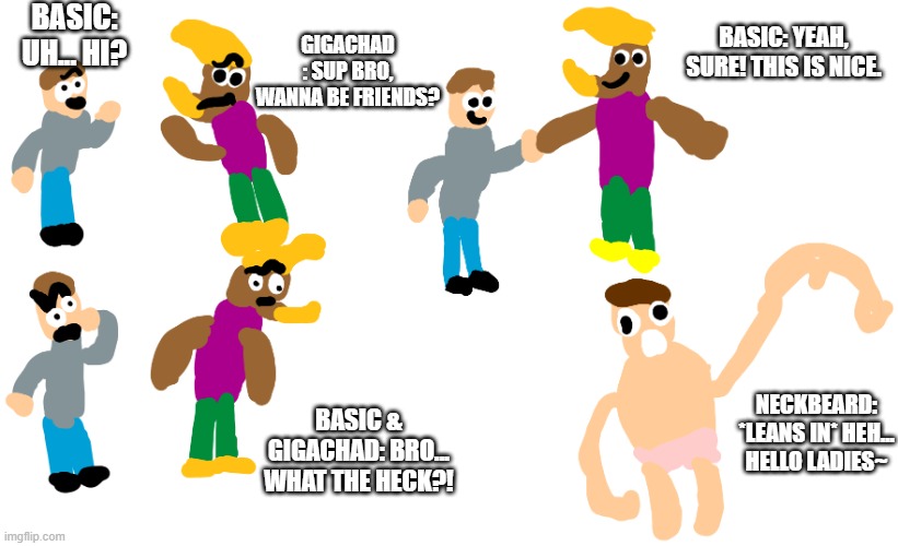 REALLY GIGACHAD AND BASIC ARE MY FAVOURITE HERE | BASIC: UH... HI? GIGACHAD : SUP BRO, WANNA BE FRIENDS? BASIC: YEAH, SURE! THIS IS NICE. NECKBEARD: *LEANS IN* HEH... HELLO LADIES~; BASIC & GIGACHAD: BRO... WHAT THE HECK?! | image tagged in aquired taste meme virgin vs chad meme | made w/ Imgflip meme maker