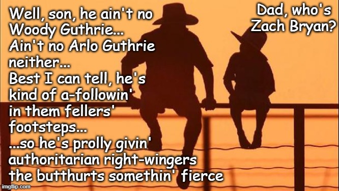 Kuerig, Nike, Bud Lite, Cracker Barrel's logo... and now Zach Bryan's the latest trigger for MAGA going full crybaby... | Dad, who's Zach Bryan? Well, son, he ain't no
Woody Guthrie...
Ain't no Arlo Guthrie
neither...
Best I can tell, he's
kind of a-followin'
in them fellers'
footsteps...
...so he's prolly givin'
authoritarian right-wingers
the butthurts somethin' fierce | image tagged in cowboy father and son,lol,zach bryan,maga crybabies,hilarious | made w/ Imgflip meme maker