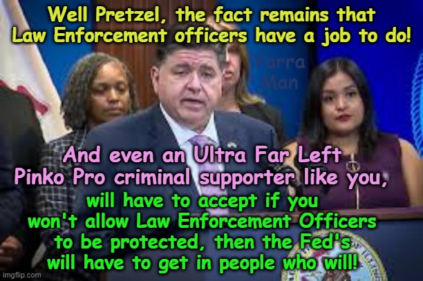 The INSANITY of the Ultra Far Left anti Law Enforcement hate is just gob smacking! | Well Pretzel, the fact remains that Law Enforcement officers have a job to do! Yarra Man; And even an Ultra Far Left Pinko Pro criminal supporter like you, will have to accept if you won't allow Law Enforcement Officers to be protected, then the Fed's will have to get in people who will! | image tagged in jb pritzker illinois,minnesota tampon tim walz jacob frey,jo biden kamala harris,pro illegal immigration | made w/ Imgflip meme maker