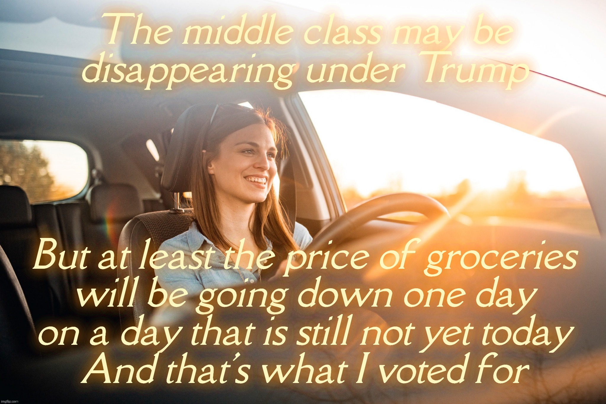 Smiling in the car | The middle class may be
disappearing under Trump; But at least the price of groceries
will be going down one day
on a day that is still not yet today
And that's what I voted for | image tagged in smiling in the car | made w/ Imgflip meme maker