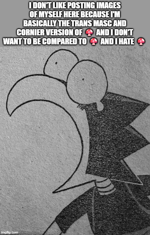 we hate sleepyshxii (not an imgflip user, do not even bother) | I DON'T LIKE POSTING IMAGES OF MYSELF HERE BECAUSE I'M BASICALLY THE TRANS MASC AND CORNIER VERSION OF 🍄 AND I DON'T WANT TO BE COMPARED TO 🍄 AND I HATE 🍄 | image tagged in bro's flabbergasted | made w/ Imgflip meme maker