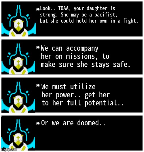 Gabriel 4 textboxes | Look.. TOAA, your daughter is strong. She may be a pacifist, but she could hold her own in a fight. We can accompany her on missions, to make sure she stays safe. We must utilize her power.. get her to her full potential.. Or we are doomed.. | image tagged in gabriel 4 textboxes,dark virus,virus war | made w/ Imgflip meme maker