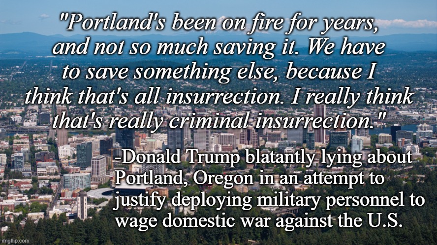 This is Portland, Oregon today; no fires, clearly not a war zone. Trump is the invasion from within." | "Portland's been on fire for years,
and not so much saving it. We have
to save something else, because I
think that's all insurrection. I really think
that's really criminal insurrection."; -Donald Trump blatantly lying about
Portland, Oregon in an attempt to
justify deploying military personnel to
wage domestic war against the U.S. | image tagged in portland oregon,trump unfit unqualified dangerous,lying,wannabe,dictator | made w/ Imgflip meme maker
