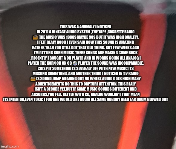 Readers highgest : Make music great agian ,tech industry hates analog they would ban if could! | THIS WAS A ANOMALY I NOTICED IN 2011 A VINTAGE AUDIO SYSTEM ,THE TAPE ,CASSETTE RADIO 📻  THE MUSIC WAS 1980S MAYBE 90S BUT IT WAS HIGH QUALITY, I FELT REALY GOOD I EVEN SAID HOW THIS SOUND IS AMAZING RATHER THAN YOU STILL GOT THAT OLD THING. BUT FEW WEEKS AGO I'M GETTING KORN MUSIC THERE SONGS ARE MAKING COME BACK .RECENTLY I BOUGHT A CD PLAYER AND IN WORKS GOING ALL ANALOG I PLAYED THE KORN CD ON CD 💿 PLAYER THE SOUND WAS INCOMPARABLE, CRISP IT SOMETHING IS SEVERALY OFF WITH NEW MUSIC ITS MISSING SOMETHING, AND ANOTHER THING I NOTICED IN T.V RADIO 📻 IS SOUND JUMP MEANING OUT NO WHERE AUDIO GOES HIGH MANY ADVERTISEMENTS DO THIS TO CAPTURE ATTENTION. THIS REALY ISN'T A DECODE YET,BUT IF SAME MUSIC SOUNDS DIFFERENT AND ABSORBS,YOU FEEL BETTER WITH CD, ANALOG WOULDN'T THAT MEAN ITS INFERIOR,EVEN TOXIC I FOR ONE WOULD LIKE AUDIO ALL SAME NOBODY NEED EAR DRUM BLOWED OUT | image tagged in radio,wtf | made w/ Imgflip meme maker