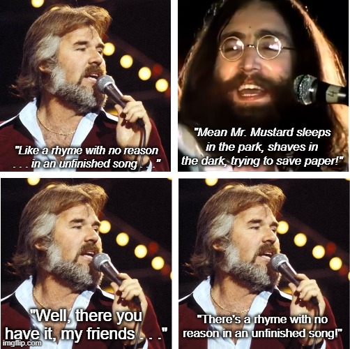 Kenny Rogers & John Lennon & Mean Mr. Mustard | "Mean Mr. Mustard sleeps in the park, shaves in the dark, trying to save paper!"; "Like a rhyme with no reason . . . in an unfinished song . . ."; "Well, there you have it, my friends . . ."; "There's a rhyme with no reason in an unfinished song!" | image tagged in kenny rogers,john lennon,you decorated my life,mean mr mustard,rhyme with no reason | made w/ Imgflip meme maker