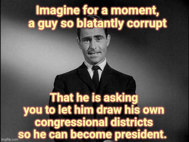 WE CAN'T WIN HONESTLY, SO WE ARE ASKING YOUR PERMISSION TO CHEAT | Imagine for a moment, a guy so blatantly corrupt; That he is asking you to let him draw his own congressional districts so he can become president. | image tagged in rod serling twilight zone,gavin,california,rigged elections | made w/ Imgflip meme maker