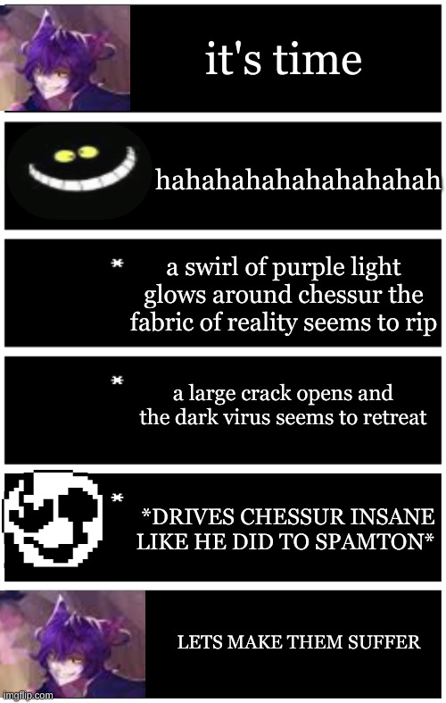 Cheshire goes insane | it's time; hahahahahahahahahah; a swirl of purple light glows around chessur the fabric of reality seems to rip; a large crack opens and the dark virus seems to retreat; *DRIVES CHESSUR INSANE LIKE HE DID TO SPAMTON*; LETS MAKE THEM SUFFER | image tagged in 4 undertale textboxes,undertale text box | made w/ Imgflip meme maker