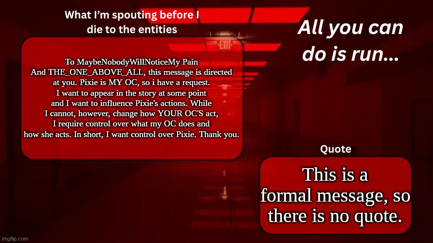 MaybeNobodyWillNoticeMyPain and THE_ONE_ABOVE_ALL, this message is for you. | To MaybeNobodyWillNoticeMy Pain And THE_ONE_ABOVE_ALL, this message is directed at you. Pixie is MY OC, so i have a request. I want to appear in the story at some point and I want to influence Pixie's actions. While I cannot, however, change how YOUR OC'S act, I require control over what my OC does and how she acts. In short, I want control over Pixie. Thank you. This is a formal message, so there is no quote. | image tagged in woshua announcement temp | made w/ Imgflip meme maker