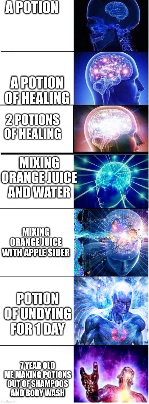 Expanding brain extended 2 | A POTION; A POTION OF HEALING; 2 POTIONS OF HEALING; MIXING ORANGE JUICE AND WATER; MIXING ORANGE JUICE WITH APPLE SIDER; POTION OF UNDYING FOR 1 DAY; 7 YEAR OLD ME MAKING POTIONS OUT OF SHAMPOOS AND BODY WASH | image tagged in expanding brain extended 2 | made w/ Imgflip meme maker