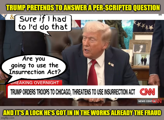Trump pretends to answer his own per-scripted question | TRUMP PRETENDS TO ANSWER A PER-SCRIPTED QUESTION; Sure if I had to I'd do that; Are you 
going to use the
Insurrection Act? AND IT'S A LOCK HE'S GOT IN IN THE WORKS ALREADY THE FRAUD | image tagged in trump pretends to answer his own per-scripted question,phony fascist,anti-american,antichrist,maga malitia | made w/ Imgflip meme maker