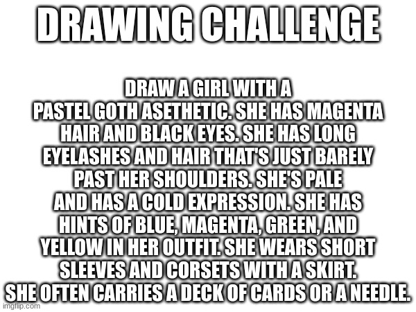 Draw my oc! | DRAW A GIRL WITH A PASTEL GOTH ASETHETIC. SHE HAS MAGENTA HAIR AND BLACK EYES. SHE HAS LONG EYELASHES AND HAIR THAT'S JUST BARELY PAST HER SHOULDERS. SHE'S PALE AND HAS A COLD EXPRESSION. SHE HAS HINTS OF BLUE, MAGENTA, GREEN, AND YELLOW IN HER OUTFIT. SHE WEARS SHORT SLEEVES AND CORSETS WITH A SKIRT. SHE OFTEN CARRIES A DECK OF CARDS OR A NEEDLE. DRAWING CHALLENGE | image tagged in magician,assassin,hxh,original character,ship | made w/ Imgflip meme maker