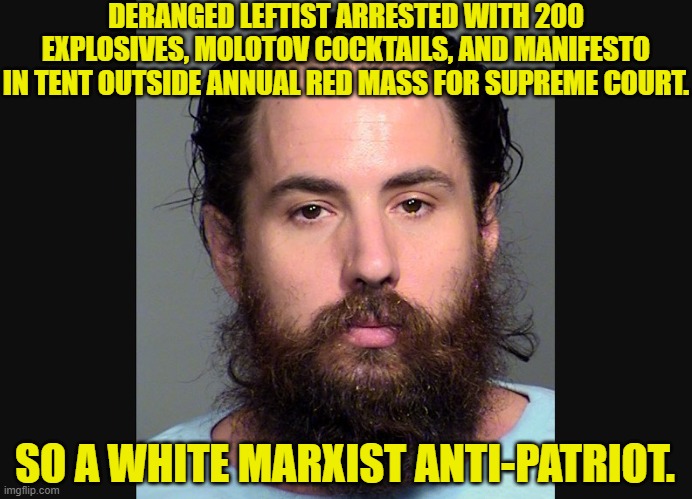 It's about time we gave these insane and violent scumbags an apt and accurate descriptive. | DERANGED LEFTIST ARRESTED WITH 200 EXPLOSIVES, MOLOTOV COCKTAILS, AND MANIFESTO IN TENT OUTSIDE ANNUAL RED MASS FOR SUPREME COURT. SO A WHITE MARXIST ANTI-PATRIOT. | image tagged in yep | made w/ Imgflip meme maker
