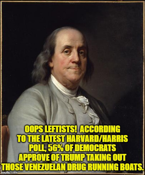 The times they are a-changing for the Dem Party . . . eh, leftists? | OOPS LEFTISTS!  ACCORDING TO THE LATEST HARVARD/HARRIS POLL, 56% OF DEMOCRATS APPROVE OF TRUMP TAKING OUT THOSE VENEZUELAN DRUG RUNNING BOATS. | image tagged in benjamin franklin | made w/ Imgflip meme maker