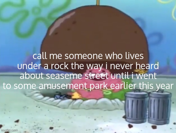 ‎ ‎ ‎ ‎ ‎ ‎ ‎ ‎ ‎ ‎ ‎ ‎ ‎ ‎ ‎ ‎ ‎ ‎ ‎ ‎ ‎ ‎ ‎ ‎ ‎ ‎ ‎ ‎ ‎ ‎ ‎ ‎ ‎ ‎ ‎ ‎ ‎ ‎ ‎ ‎ ‎ ‎ ‎ ‎ ‎ ‎ ‎ ‎ ‎ ‎ ‎ ‎ ‎ ‎ ‎ ‎ ‎ ‎ ‎ ‎ ‎ ‎ ‎ ‎ | call me someone who lives under a rock the way i never heard about seaseme street until i went to some amusement park earlier this year | image tagged in patrick lives under rock | made w/ Imgflip meme maker