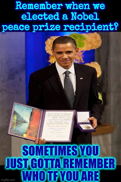 It Says, "WE, THE PEOPLE", NOT We, The Government, We, Maga Nazis & Definitely NOT, We, The Convicted Felon Donald Trump! | Remember when we elected a Nobel peace prize recipient? SOMETIMES YOU JUST GOTTA REMEMBER WHO TF YOU ARE | image tagged in memes,maga nazis,trump is a convicted felon,lock him up,trump is mentally unstable,trump unfit unqualified dangerous | made w/ Imgflip meme maker