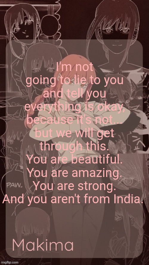 Millie's Makima announcement template (thanks @.Misa.) | I'm not going to lie to you and tell you everything is okay, because it's not... but we will get through this. You are beautiful. You are amazing. You are strong. And you aren't from India. | image tagged in millie's makima announcement template thanks misa | made w/ Imgflip meme maker