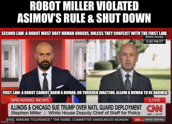 Robot Miller shuts down, needs reboot | ROBOT MILLER VIOLATED ASIMOV’S RULE & SHUT DOWN; SECOND LAW: A ROBOT MUST OBEY HUMAN ORDERS, UNLESS THEY CONFLICT WITH THE FIRST LAW. FIRST LAW: A ROBOT CANNOT HARM A HUMAN, OR THROUGH INACTION, ALLOW A HUMAN TO BE HARMED. | image tagged in stephen miller,robots,fascist,nazi,incel | made w/ Imgflip meme maker
