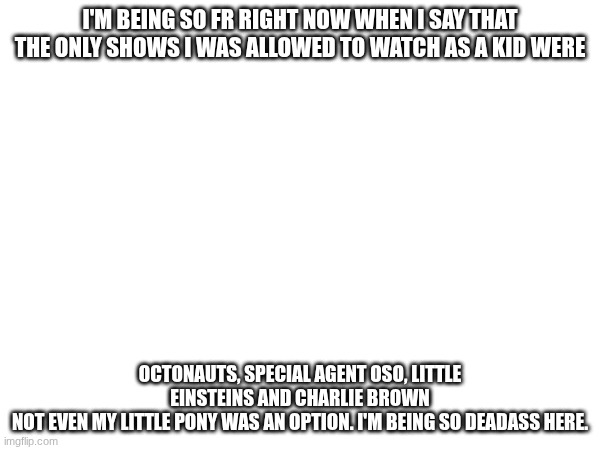 I live under a rock ^^ | I'M BEING SO FR RIGHT NOW WHEN I SAY THAT THE ONLY SHOWS I WAS ALLOWED TO WATCH AS A KID WERE; OCTONAUTS, SPECIAL AGENT OSO, LITTLE EINSTEINS AND CHARLIE BROWN
NOT EVEN MY LITTLE PONY WAS AN OPTION. I'M BEING SO DEADASS HERE. | image tagged in e | made w/ Imgflip meme maker
