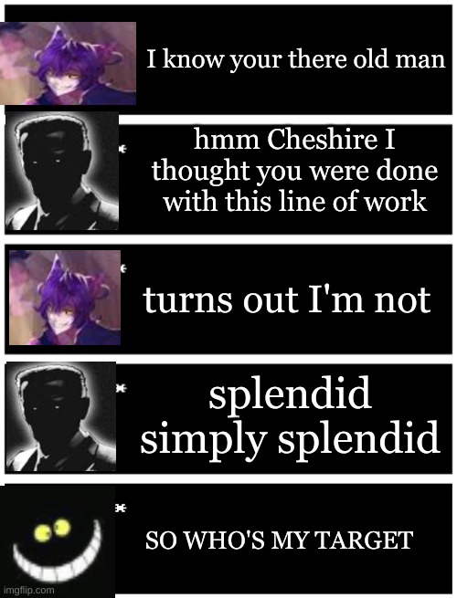 Cheshire secrets | I know your there old man; hmm Cheshire I thought you were done with this line of work; turns out I'm not; splendid simply splendid; SO WHO'S MY TARGET | image tagged in 4 undertale textboxes,undertale text box | made w/ Imgflip meme maker
