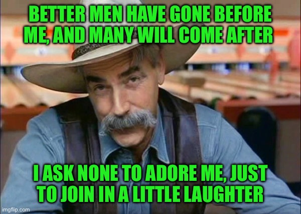 Sam Elliott special kind of stupid | BETTER MEN HAVE GONE BEFORE ME, AND MANY WILL COME AFTER; I ASK NONE TO ADORE ME, JUST  TO JOIN IN A LITTLE LAUGHTER | image tagged in sam elliott special kind of stupid | made w/ Imgflip meme maker