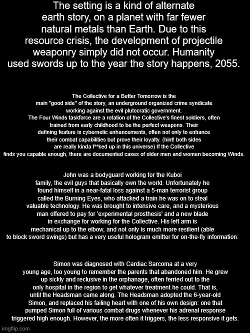 peak or nah | The setting is a kind of alternate earth story, on a planet with far fewer natural metals than Earth. Due to this resource crisis, the development of projectile weaponry simply did not occur. Humanity used swords up to the year the story happens, 2055. The Collective for a Better Tomorrow is the main "good side" of the story, an underground organized crime syndicate working against the evil plutocratic government.
The Four Winds taskforce are a rotation of the Collective's finest soldiers, often trained from early childhood to be the perfect weapons. Their defining feature is cybernetic enhancements, often not only to enhance their combat capabilities but prove their loyalty. (hint! both sides are really kinda f**ked up in this universe) If the Collective finds you capable enough, there are documented cases of older men and women becoming Winds. John was a bodyguard working for the Kuboi family, the evil guys that basically own the world. Unfortunately he found himself in a near-fatal loss against a 5-man terrorist group called the Burning Eyes, who attacked a train he was on to steal valuable technology. He was brought to intensive care, and a mysterious man offered to pay for 'experimental prosthesis' and a new blade in exchange for working for the Collective. His left arm is mechanical up to the elbow, and not only is much more resilient (able to block sword swings) but has a very useful hologram emitter for on-the-fly information. Simon was diagnosed with Cardiac Sarcoma at a very young age, too young to remember the parents that abandoned him. He grew up sickly and reclusive in the orphanage, often ferried out to the only hospital in the region to get whatever treatment he could. That is, until the Headsman came along. The Headsman adopted the 6-year-old Simon, and replaced his failing heart with one of his own design: one that pumped Simon full of various combat drugs whenever his adrenal response triggered high enough. However, the more often it triggers, the less responsive it gets. | made w/ Imgflip meme maker