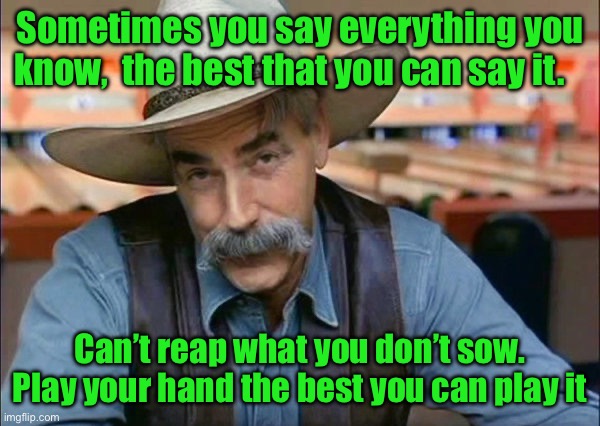 Sam Elliott special kind of stupid | Sometimes you say everything you know,  the best that you can say it. Can’t reap what you don’t sow. Play your hand the best you can play it | image tagged in sam elliott special kind of stupid | made w/ Imgflip meme maker