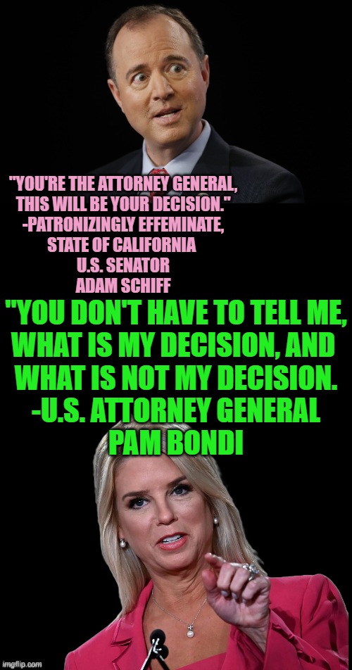 WhistleBlower Where Art Though ? | "YOU'RE THE ATTORNEY GENERAL,
THIS WILL BE YOUR DECISION."
-PATRONIZINGLY EFFEMINATE,
STATE OF CALIFORNIA 
U.S. SENATOR
ADAM SCHIFF; "YOU DON'T HAVE TO TELL ME,
WHAT IS MY DECISION, AND 
WHAT IS NOT MY DECISION.

-U.S. ATTORNEY GENERAL
PAM BONDI | image tagged in adam schiff,trump impeachment,fbi director james comey,james comey,california,senators | made w/ Imgflip meme maker