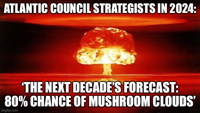 THE NEXT DECADE’S FORECAST: 80% CHANCE OF MUSHROOM CLOUDS’ | ATLANTIC COUNCIL STRATEGISTS IN 2024:; ‘THE NEXT DECADE’S FORECAST: 80% CHANCE OF MUSHROOM CLOUDS’ | image tagged in atomic bomb,prophecy,world war 3,apocalypse,mushroom cloud,end of the world meme | made w/ Imgflip meme maker