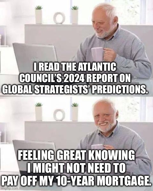 FEELING GREAT KNOWING I MIGHT NOT NEED TO PAY OFF MY 10‑YEAR MORTGAGE. | I READ THE ATLANTIC COUNCIL’S 2024 REPORT ON GLOBAL STRATEGISTS’ PREDICTIONS. FEELING GREAT KNOWING I MIGHT NOT NEED TO PAY OFF MY 10‑YEAR MORTGAGE. | image tagged in memes,hide the pain harold,national debt,world war 3,inequality,end of the world | made w/ Imgflip meme maker