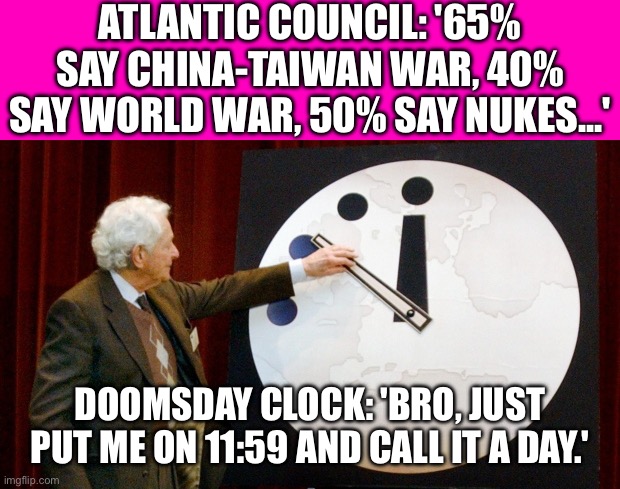 World War III Has Quietly Started! | ATLANTIC COUNCIL: '65% SAY CHINA-TAIWAN WAR, 40% SAY WORLD WAR, 50% SAY NUKES...'; DOOMSDAY CLOCK: 'BRO, JUST PUT ME ON 11:59 AND CALL IT A DAY.' | image tagged in doomsday clock,apocalypse,end of the world,world war 3,nuclear war,end of the world meme | made w/ Imgflip meme maker